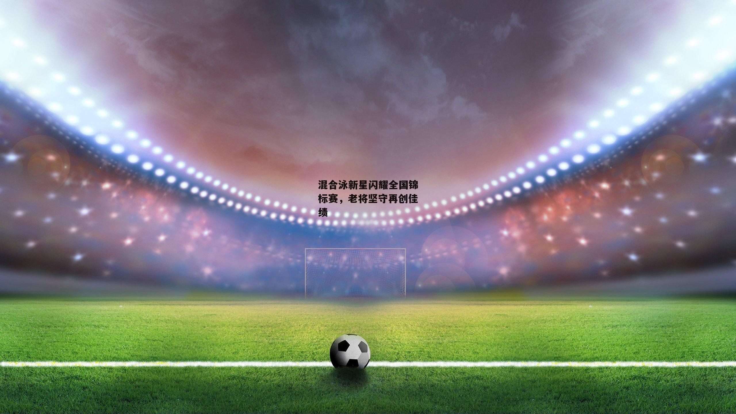 混合泳新星闪耀全国锦标赛，老将坚守再创佳绩